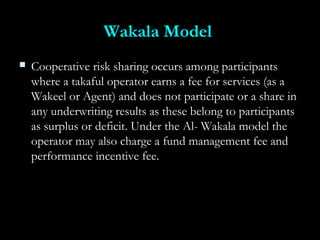 Wakala ModelWakala Model
 Cooperative risk sharing occurs among participantsCooperative risk sharing occurs among participants
where a takaful operator earns a fee for services (as awhere a takaful operator earns a fee for services (as a
Wakeel or Agent) and does not participate or a share inWakeel or Agent) and does not participate or a share in
any underwriting results as these belong to participantsany underwriting results as these belong to participants
as surplus or deficit. Under the Al- Wakala model theas surplus or deficit. Under the Al- Wakala model the
operator may also charge a fund management fee andoperator may also charge a fund management fee and
performance incentive fee.performance incentive fee.
 