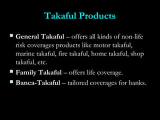 Takaful ProductsTakaful Products
 General TakafulGeneral Takaful – offers all kinds of non-life– offers all kinds of non-life
risk coverages products like motor takaful,risk coverages products like motor takaful,
marine takaful, fire takaful, home takaful, shopmarine takaful, fire takaful, home takaful, shop
takaful, etc.takaful, etc.
 Family TakafulFamily Takaful – offers life coverage.– offers life coverage.
 Banca-TakafulBanca-Takaful – tailored coverages for banks.– tailored coverages for banks.
 