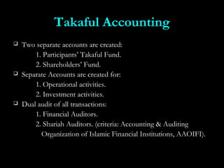Takaful AccountingTakaful Accounting
 Two separate accounts are created:Two separate accounts are created:
1. Participants’ Takaful Fund.1. Participants’ Takaful Fund.
2. Shareholders’ Fund.2. Shareholders’ Fund.
 Separate Accounts are created for:Separate Accounts are created for:
1. Operational activities.1. Operational activities.
2. Investment activities.2. Investment activities.
 Dual audit of all transactions:Dual audit of all transactions:
1. Financial Auditors.1. Financial Auditors.
2. Shariah Auditors. (criteria: Accounting & Auditing2. Shariah Auditors. (criteria: Accounting & Auditing
Organization of Islamic Financial Institutions, AAOIFI).Organization of Islamic Financial Institutions, AAOIFI).
 
