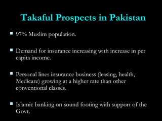 Takaful Prospects in PakistanTakaful Prospects in Pakistan
 97% Muslim population.97% Muslim population.
 Demand for insurance increasing with increase in perDemand for insurance increasing with increase in per
capita income.capita income.
 Personal lines insurance business (leasing, health,Personal lines insurance business (leasing, health,
Medicare) growing at a higher rate than otherMedicare) growing at a higher rate than other
conventional classes.conventional classes.
 Islamic banking on sound footing with support of theIslamic banking on sound footing with support of the
Govt.Govt.
 