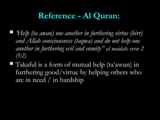 Reference - Al Quran:Reference - Al Quran:
 ‘‘Help (ta awan) one another in furthering virtue (birr)Help (ta awan) one another in furthering virtue (birr)
and Allah consciousness (taqwa) and do not help oneand Allah consciousness (taqwa) and do not help one
another in furthering evil and enmity”another in furthering evil and enmity” al maidah: verse 2al maidah: verse 2
(5:2)(5:2)
 Takaful is a form of mutual help (ta’awun) inTakaful is a form of mutual help (ta’awun) in
furthering good/virtue by helping others whofurthering good/virtue by helping others who
are in need / in hardshipare in need / in hardship
 