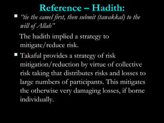 Reference – Hadith:Reference – Hadith:
 ““tie the camel first, then submit (tawakkal) to thetie the camel first, then submit (tawakkal) to the
will of Allah”will of Allah”
The hadith implied a strategy toThe hadith implied a strategy to
mitigate/reduce risk.mitigate/reduce risk.
 Takaful provides a strategy of riskTakaful provides a strategy of risk
mitigation/reduction by virtue of collectivemitigation/reduction by virtue of collective
risk taking that distributes risks and losses torisk taking that distributes risks and losses to
large numbers of participants. This mitigateslarge numbers of participants. This mitigates
the otherwise very damaging losses, if bornethe otherwise very damaging losses, if borne
individually.individually.
 