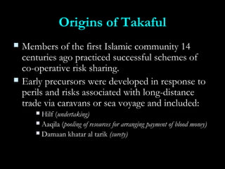 Origins of TakafulOrigins of Takaful
 Members of the first Islamic community 14Members of the first Islamic community 14
centuries ago practiced successful schemes ofcenturies ago practiced successful schemes of
co-operative risk sharing.co-operative risk sharing.
 Early precursors were developed in response toEarly precursors were developed in response to
perils and risks associated with long-distanceperils and risks associated with long-distance
trade via caravans or sea voyage and included:trade via caravans or sea voyage and included:
 Hilf (Hilf (undertaking)undertaking)
 Aaqila (Aaqila (pooling of resources for arranging payment of blood money)pooling of resources for arranging payment of blood money)
 Damaan khatar al tarikDamaan khatar al tarik (surety)(surety)
 