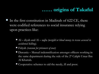 ………… origins of Takafulorigins of Takaful
 In the first constitution in Madinah of 622 CE, thereIn the first constitution in Madinah of 622 CE, there
were codified references to social insurance relyingwere codified references to social insurance relying
upon practices like:upon practices like:
 Al – diyah and Al – aqilaAl – diyah and Al – aqila (wergild or blood money to rescue accused in(wergild or blood money to rescue accused in
accidental killing).accidental killing).
 FidyahFidyah (ransom for prisoners of war)(ransom for prisoners of war)
 Dawania – Mutual indemnification amongst officers working inDawania – Mutual indemnification amongst officers working in
the same department during the rule of the 2the same department during the rule of the 2ndnd
Caliph Umar IbnCaliph Umar Ibn
Al Khattab.Al Khattab.
 Cooperative schemes to aid the needy, ill and poor.Cooperative schemes to aid the needy, ill and poor.
 
