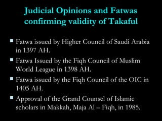Judicial Opinions and FatwasJudicial Opinions and Fatwas
confirming validity of Takafulconfirming validity of Takaful
 Fatwa issued by Higher Council of Saudi ArabiaFatwa issued by Higher Council of Saudi Arabia
in 1397 AH.in 1397 AH.
 Fatwa Issued by the Fiqh Council of MuslimFatwa Issued by the Fiqh Council of Muslim
World League in 1398 AH.World League in 1398 AH.
 Fatwa issued by the Fiqh Council of the OIC inFatwa issued by the Fiqh Council of the OIC in
1405 AH.1405 AH.
 Approval of the Grand Counsel of IslamicApproval of the Grand Counsel of Islamic
scholars in Makkah, Maja Al – Fiqh, in 1985.scholars in Makkah, Maja Al – Fiqh, in 1985.
 