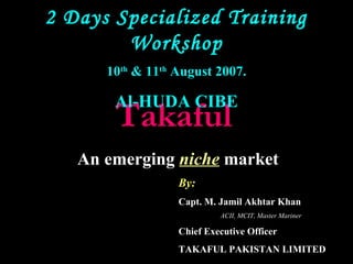 TakafulTakaful
An emerging niche market
By:
Capt. M. Jamil Akhtar Khan
ACII, MCIT, Master Mariner
Chief Executive Officer
TAKAFUL PAKISTAN LIMITED
2 Days Specialized Training
Workshop
10th
& 11th
August 2007.
Al-HUDA CIBE
 