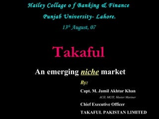 Hailey Collage o f Banking & Finance
Punjab University- Lahore.
13th August, 07

Takaful
An emerging niche market
By:
Capt. M. Jamil Akhtar Khan
ACII, MCIT, Master Mariner

Chief Executive Officer
TAKAFUL PAKISTAN LIMITED

 