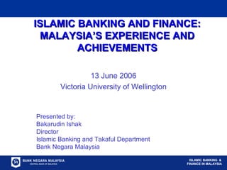 SEKTOR KEWANGAN ISLAM DI MALAYSIA
ISLAMIC BANKING &
FINANCE IN MALAYSIA
ISLAMIC BANKING AND FINANCE:ISLAMIC BANKING AND FINANCE:
MALAYSIA’S EXPERIENCE ANDMALAYSIA’S EXPERIENCE AND
ACHIEVEMENTSACHIEVEMENTS
13 June 2006
Victoria University of Wellington
Presented by:
Bakarudin Ishak
Director
Islamic Banking and Takaful Department
Bank Negara Malaysia
ISLAMIC BANKING &
FINANCE IN MALAYSIA
 