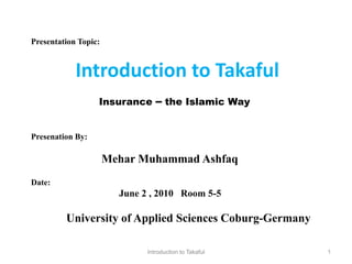 Presentation Topic:


            Introduction to Takaful
                  Insurance      – the Islamic Way

Presenation By:

                      Mehar Muhammad Ashfaq
Date:
                        June 2 , 2010 Room 5-5

         University of Applied Sciences Coburg-Germany

                              Introduction to Takaful    1
 