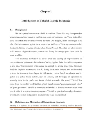 TAKAFUL INDUSTRY IN PAKISTAN, GCC & MALAYSIA GROWTH CHALENGES & FUTURE PROSPECTS Page 1
Chapter 1
Introduction of Takaful Islamic Insurance
1.1 Background:
We are exposed to some sort of risk in our lives. These risks may be expected or
unexpected, and may occur to our life, our assets or businesses etc. These risks affect
us to the extent that we may become destitute. Our religion, Islam encourages us to
take effective measures against these unexpected incidences. These measures are called
Ikhtiar. Its historic evidence is found when Hazrat Yousaf A.S. asked his fellow men to
build reserves of grain for seven years so that during the draught years these could be
made available.
The insurance mechanism is based upon the sharing of responsibilities of
cooperation and protection of members of society, against those risks which may occur
at any time. The institution of insurance has existed for a long time. Some historians
trace the origin of insurance to 215 BC during the Roman Empire. But the insurance
systems in its current form began in 16th century when British merchants used to
gather at a coffee house called Lloyd's in London, and developed an agreement to
mutually share in the profits and losses of their sea trade. The word “Takaful” has
come from the Arabic word Kafalah, which literally means "guaranteeing each other"
or "joint guarantee“. Takaful is commonly referred to as Islamic insurance even some
people claim it as not an insurance contract. Takaful, as practiced nowadays, is near to
investment contract compared to insurance or pooled fund contract.
1.2 Definitions and Mechanism of Conventional Insurance
Broadly it is defined as A contract in which an individual or entity receives financial
 