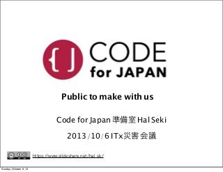 Public to make with us
Code for Japan 準備室 Hal Seki
2013/10/6 ITx災害 会議
https://www.slideshare.net/hal_sk/
Sunday, October 6...