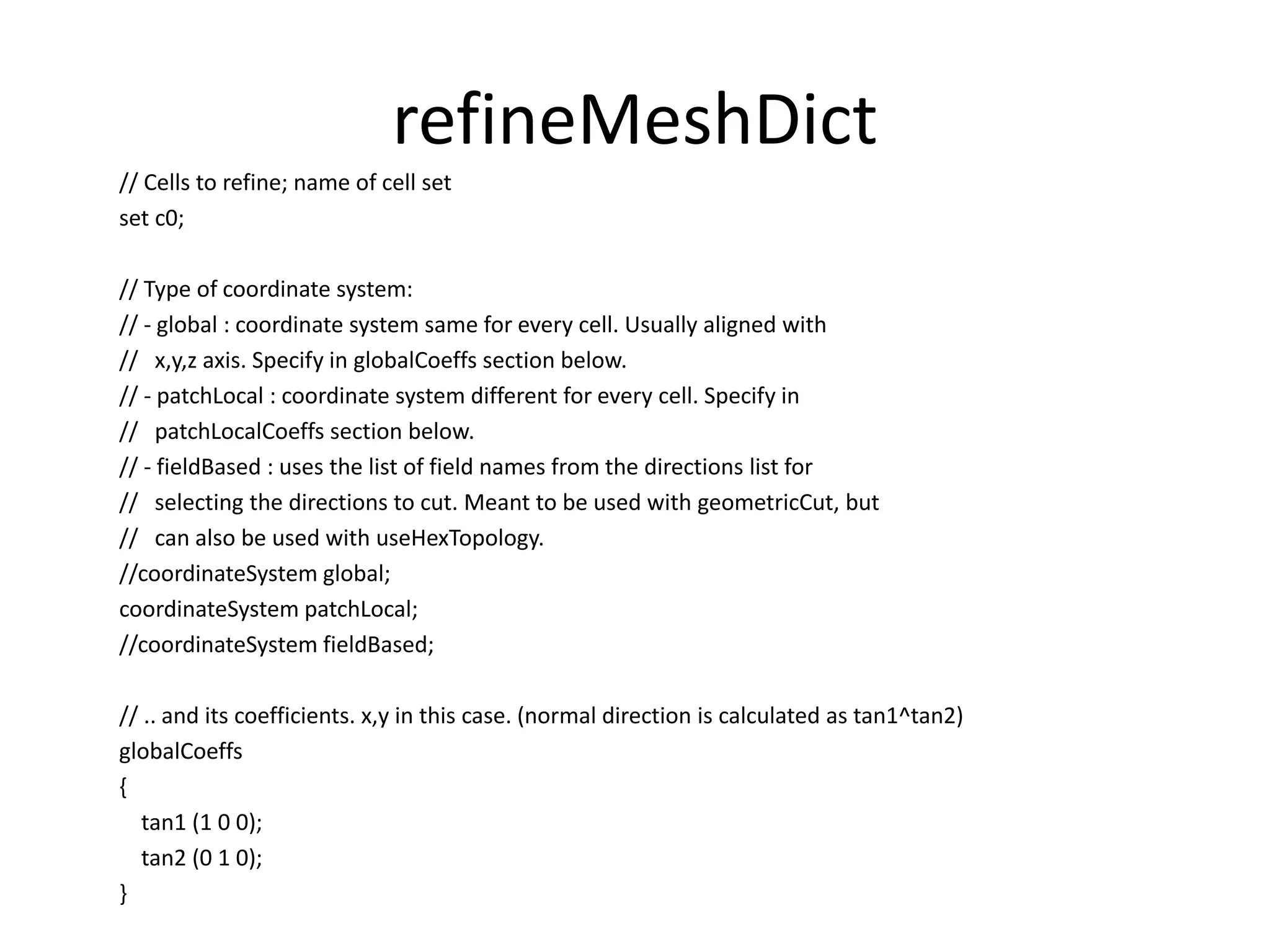 refineMeshDict // Cells to refine; name of cell set set c0; // Type of coordinate system: // - global : coordinate system same for every cell. Usually aligned with // x,y,z axis. Specify in globalCoeffs section below. // - patchLocal : coordinate system different for every cell. Specify in // patchLocalCoeffs section below. // - fieldBased : uses the list of field names from the directions list for // selecting the directions to cut. Meant to be used with geometricCut, but // can also be used with useHexTopology. //coordinateSystem global; coordinateSystem patchLocal; //coordinateSystem fieldBased; // .. and its coefficients. x,y in this case. (normal direction is calculated as tan1^tan2) globalCoeffs { tan1 (1 0 0); tan2 (0 1 0); } 