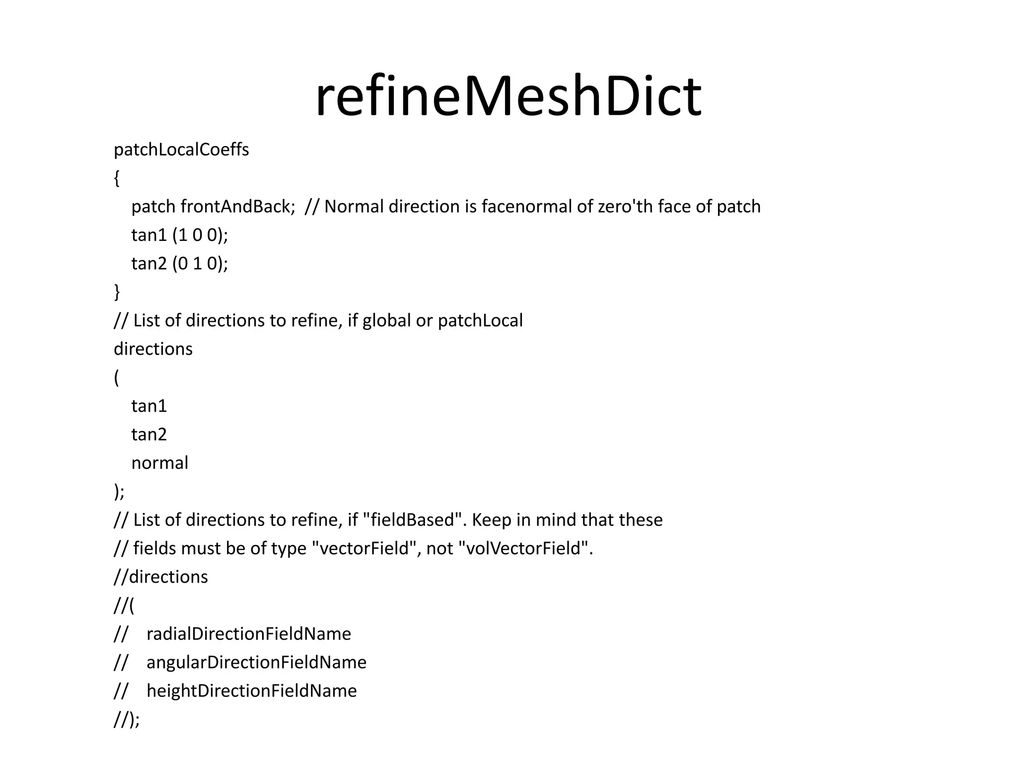refineMeshDict patchLocalCoeffs { patch frontAndBack; // Normal direction is facenormal of zero'th face of patch tan1 (1 0 0); tan2 (0 1 0); } // List of directions to refine, if global or patchLocal directions ( tan1 tan2 normal ); // List of directions to refine, if "fieldBased". Keep in mind that these // fields must be of type "vectorField", not "volVectorField". //directions //( // radialDirectionFieldName // angularDirectionFieldName // heightDirectionFieldName //); 