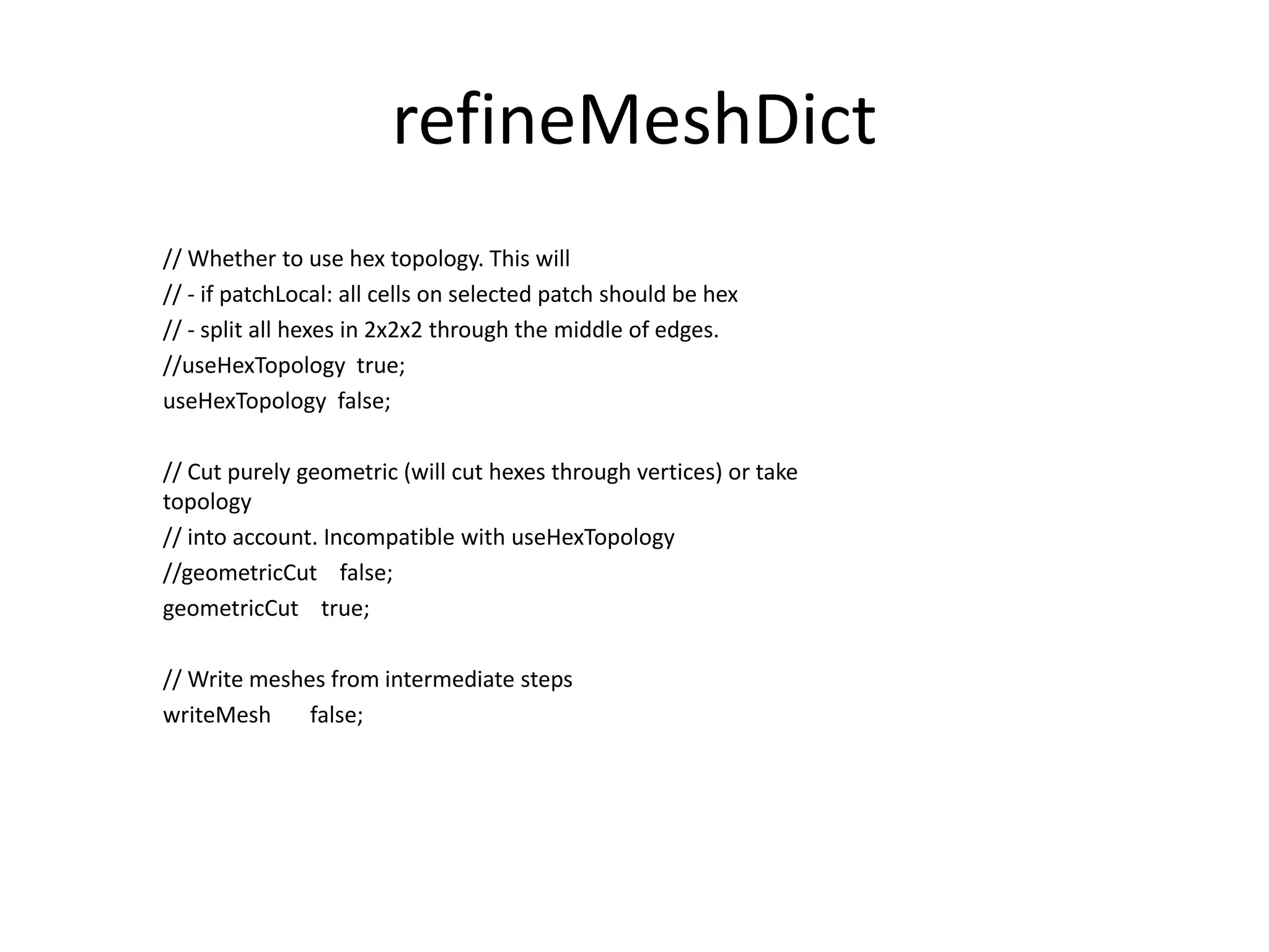 refineMeshDict // Whether to use hex topology. This will // - if patchLocal: all cells on selected patch should be hex // - split all hexes in 2x2x2 through the middle of edges. //useHexTopology true; useHexTopology false; // Cut purely geometric (will cut hexes through vertices) or take topology // into account. Incompatible with useHexTopology //geometricCut false; geometricCut true; // Write meshes from intermediate steps writeMesh false; 