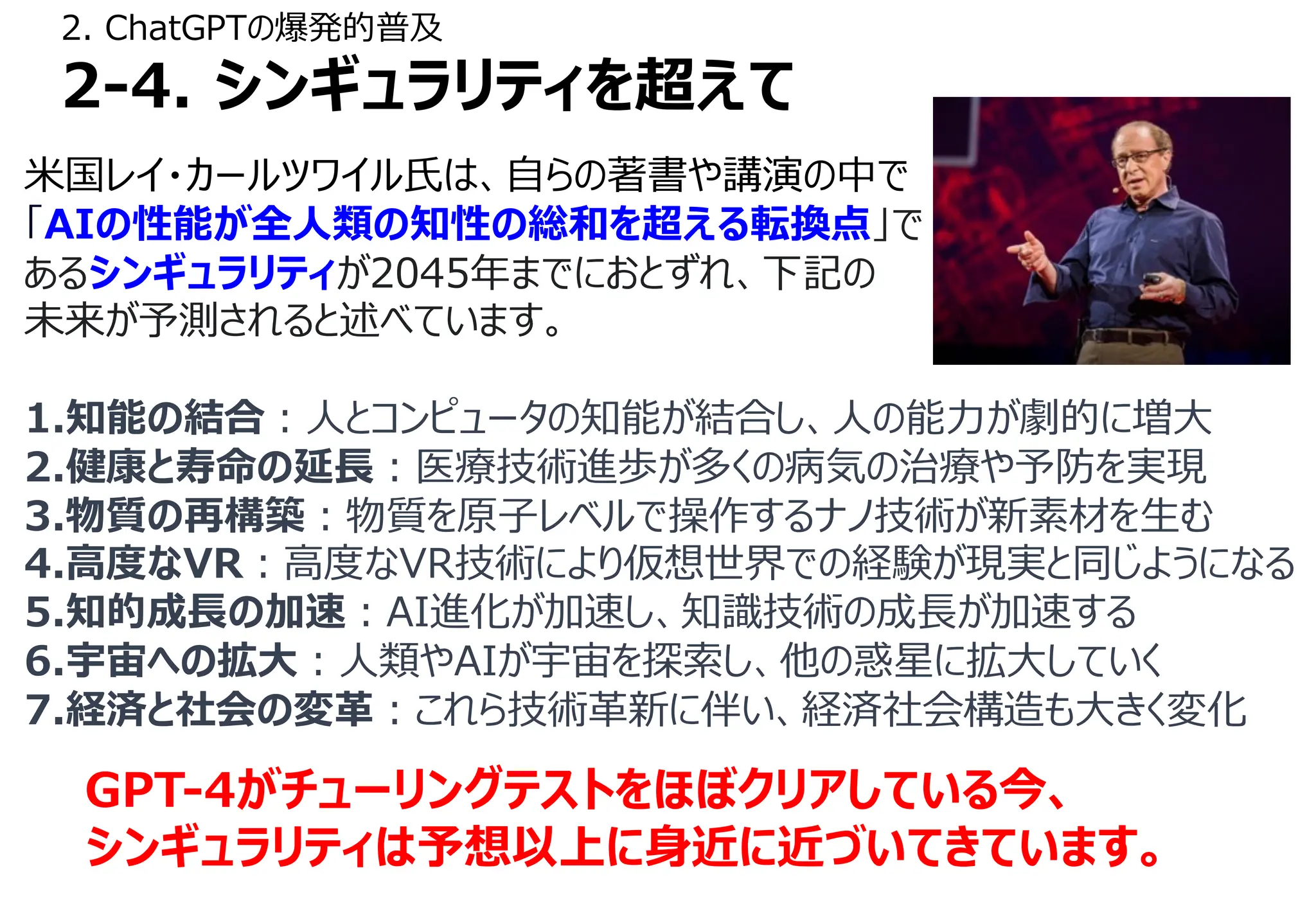 2. ChatGPTの爆発的普及
2-4. シンギュラリティを超えて
⽶国レイ・カールツワイル⽒は、⾃らの著書や講演の中で
「AIの性能が全⼈類の知性の総和を超える転換点」で
あるシンギュラリティが2045年までにおとずれ、下記の
未来が予測されると述べています。
1.知能の結合︓⼈とコンピュータの知能が結合し、⼈の能⼒が劇的に増⼤
2.健康と寿命の延⻑︓医療技術進歩が多くの病気の治療や予防を実現
3.物質の再構築︓物質を原⼦レベルで操作するナノ技術が新素材を⽣む
4.⾼度なVR︓⾼度なVR技術により仮想世界での経験が現実と同じようになる
5.知的成⻑の加速︓AI進化が加速し、知識技術の成⻑が加速する
6.宇宙への拡⼤︓⼈類やAIが宇宙を探索し、他の惑星に拡⼤していく
7.経済と社会の変⾰︓これら技術⾰新に伴い、経済社会構造も⼤きく変化
GPT-4がチューリングテストをほぼクリアしている今、
シンギュラリティは予想以上に⾝近に近づいてきています。
 