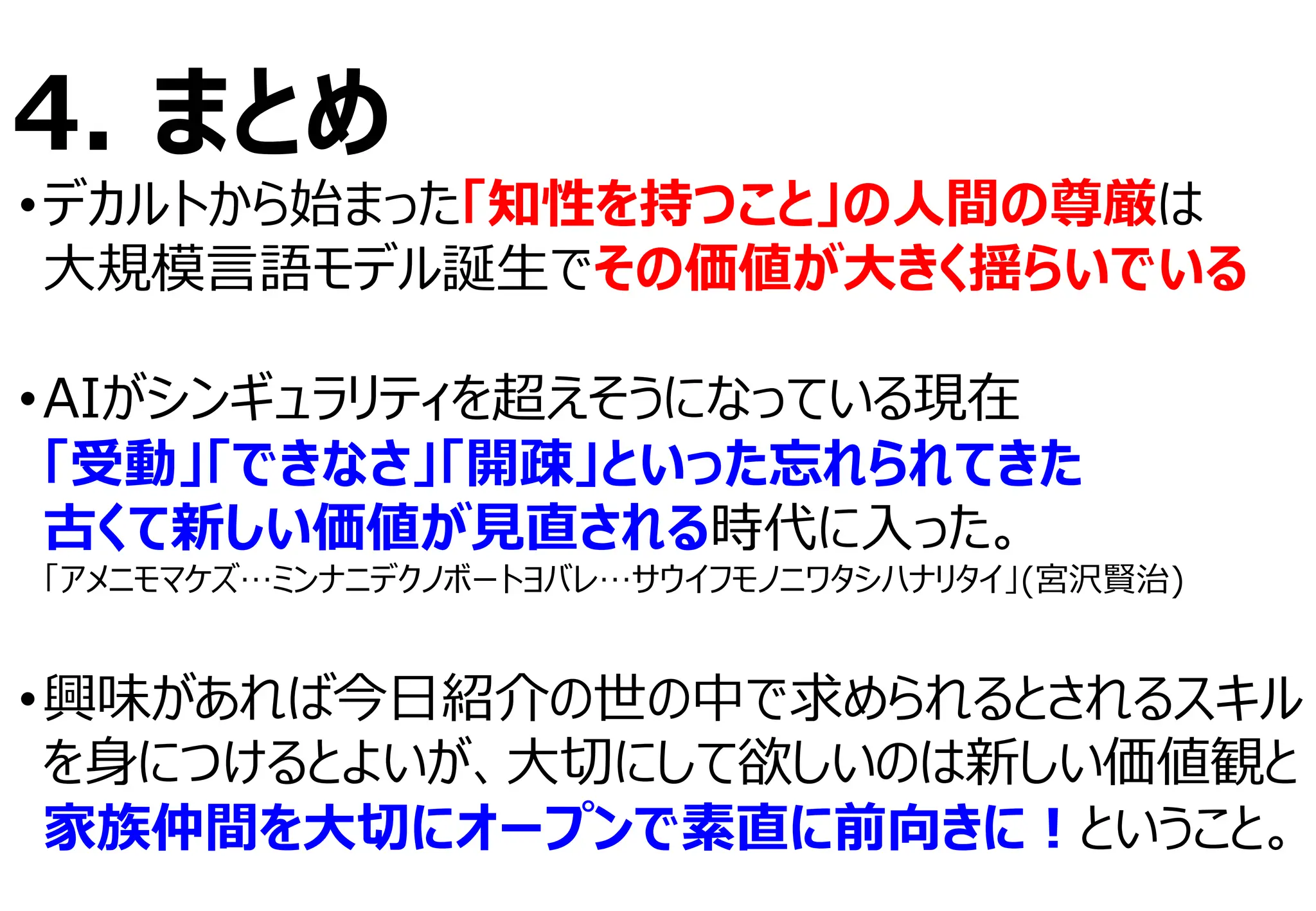 4. まとめ
•デカルトから始まった「知性を持つこと」の⼈間の尊厳は
⼤規模⾔語モデル誕⽣でその価値が⼤きく揺らいでいる
•AIがシンギュラリティを超えそうになっている現在
「受動」「できなさ」「開疎」といった忘れられてきた
古くて新しい価値が⾒直される時代に⼊った。
「アメニモマケズ…ミンナニデクノボートヨバレ…サウイフモノニワタシハナリタイ」(宮沢賢治)
•興味があれば今⽇紹介の世の中で求められるとされるスキル
を⾝につけるとよいが、⼤切にして欲しいのは新しい価値観と
家族仲間を⼤切にオープンで素直に前向きに︕ということ。
 