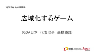 広域化するゲーム
IGDA日本　代表理事　高橋勝輝
IGDA日本　２０１９新年会
 