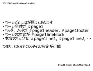 2012/1/3 rayflood.org/mozilla/




・ページごとにidが振ってあります
・ページ全体が #page1
・ヘッダ、フッタが #page1header, #page1footer
・ページの本⽂が #page1lineBlock
・本⽂の⾏ごとに #page1line1, #page1line2, …
　
つまり、CSSでのスタイル指定が可能



                                 by ABE Hiroki aka hATrayflood
 