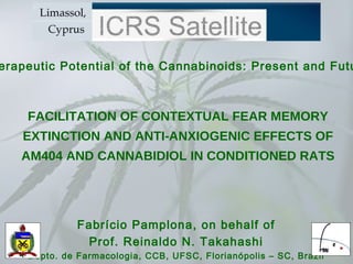 FACILITATION OF CONTEXTUAL FEAR MEMORY EXTINCTION AND ANTI-ANXIOGENIC EFFECTS OF AM404 AND CANNABIDIOL IN CONDITIONED RATS Fabrício Pamplona, on behalf of Prof. Reinaldo N. Takahashi Depto. de Farmacologia, CCB, UFSC, Florianópolis – SC, Brazil Therapeutic Potential of the Cannabinoids: Present and Future 