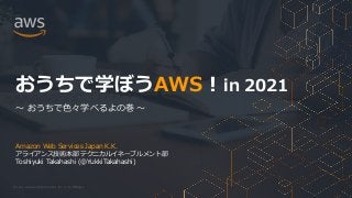 © 2021, Amazon Web Services, Inc. or its Affiliates.
Amazon Web Services Japan K.K.
アライアンス技術本部 テクニカルイネーブルメント部
Toshiyuki Takahashi (@YukkiTakahashi)
おうちで学ぼうAWS ! in 2021
～ おうちで色々学べるよの巻 ～
 