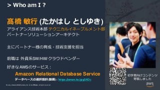 © 2021, Amazon Web Services, Inc. or its Affiliates.
© 2021, Amazon Web Services, Inc. or its Affiliates. All rights reserved.
> Who am I ?
髙橋 敏行 (たかはし としゆき)
アライアンス技術本部 テクニカルイネーブルメント部
パートナーソリューションアーキテクト
主にパートナー様の育成・技術支援を担当
前職は 外資系SW/HW/クラウドベンダー
好きなAWSのサービス：
Amazon Relational Database Service 初学者向けコンテンツ
寄稿しました
データベースの選択指針(動画) : https://amzn.to/3c9SKOc
 