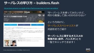 © 2021, Amazon Web Services, Inc. or its Affiliates.
© 2021, Amazon Web Services, Inc. or its Affiliates. All rights reserved.
サーバレスの学び方 – builders.flash
“サーバーレスを使ってみたいけど、
何から勉強して良いのかわからない”
という方向けに、
サーバレススペシャリストが
対話形式でご紹介
サーバーレスに関するオススメの
勉強方法 (座学、ハンズオン) を
一覧でキャッチできます！
https://aws.amazon.com/jp/builders-flash/202101/way-to-learn-serverless/
 