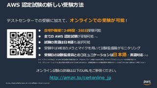 © 2021, Amazon Web Services, Inc. or its Affiliates.
© 2021, Amazon Web Services, Inc. or its Affiliates. All rights reserved.
AWS 認定試験の新しい受験方法
テストセンターでの受験に加えて、オンラインでの受験が可能！
 自宅や職場で24時間・365日受験可能
 全ての AWS 認定試験が受験可能（*1）
 試験の言語は日本語も選択可能
 受験中はWEBカメラとマイクを用いて試験監督員がモニタリング
 受験日の試験監督員とのコミュニケーションは日本語・英語対応（*2）
（*1）ピアソンVUEは全ての AWS 認定試験が受験可能です。PSIはオンライン試験ではAWS 認定 クラウドプラクティショナーのみ受験可能です。
（*2）コミュニケーションに必要な英語は高度なものではありませません。試験監督員からの確認事項や質問のポイントは以下のURLから資料をご参照ください。
オンライン試験の詳細は以下のURLをご参照ください。
http://amzn.to/certonline_jp
 