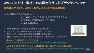 © 2021, Amazon Web Services, Inc. or its Affiliates.
© 2021, Amazon Web Services, Inc. or its Affiliates. All rights reserved.
AWSエントリー資格：AWS認定クラウドプラクティショナー
技術者だけでなく、AWS に関わるすべての方の基礎知識
~こんな悩みをお持ちの方へ~
 「AWS ってどうなの？」にそろそろ答えたい
 技術者との会話がよく分からない
 請求処理が不安
• AWS のクラウドとはなにか（クラウドコンセプト）
• 主なサービスと一般的なユースケース（テクノロジー）
• セキュリティとコンプライアンスの基礎（セキュリティ）
• 請求、アカウントマネジメント、料金モデル 等々（TCO、プライシング）
紹介ページ・学習eラーニングリソース
https://aws.amazon.com/jp/certification/certified-cloud-practitioner/
AWS クラウドプラクティショナーの基礎知識 (第 2 版) (デジタル) (日本語版)
https://aws.amazon.com/jp/training/course-descriptions/cloud-practitioner-essentials/
 