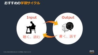 © 2021, Amazon Web Services, Inc. or its Affiliates.
© 2021, Amazon Web Services, Inc. or its Affiliates. All rights reserved.
おすすめの学習サイクル
Input Output
聴く、読む 書く、話す
 
