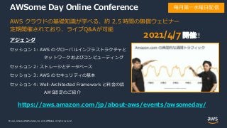 © 2021, Amazon Web Services, Inc. or its Affiliates.
© 2021, Amazon Web Services, Inc. or its Affiliates. All rights reserved.
AWSome Day Online Conference
アジェンダ
セッション 1: AWS のグローバルインフラストラクチャと
ネットワークおよびコンピューティング
セッション 2: ストレージとデータベース
セッション 3: AWS のセキュリティの基本
セッション 4: Well-Architected Framework と料金の話
AWS認定のご紹介
AWS クラウドの基礎知識が学べる、約 2.5 時間の無償ウェビナー
定期開催されており、ライブQ&Aが可能
https://aws.amazon.com/jp/about-aws/events/awsomeday/
毎月第一水曜日配信
2021/4/7開催!!
 