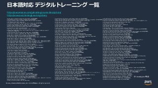 © 2021, Amazon Web Services, Inc. or its Affiliates.
© 2021, Amazon Web Services, Inc. or its Affiliates. All rights reserved.
日本語対応 デジタルトレーニング 一覧
Introduction to Amazon Rekognition (Japanese) (日本語字幕版)
AWS Database Services Overview (Japanese) (日本語字幕版)
Amazon Quantum Ledger Database (QLDB) Service Primer (Japanese)
AWS Database Offerings (Japanese)
Automatic Model Tuning in Amazon SageMaker (Japanese) (日本語字幕版)
Semantic Segmentation Explained (Japanese) (日本語字幕版)
Satellite Image Classification in SageMaker (Japanese) (日本語字幕版)
Machine Learning Algorithms Explained (Japanese) (日本語字幕版)
Amazon FSx for Lustre Primer (Japanese)
Deep Dive into Amazon Elastic File System (EFS) (Japanese)
Amazon Transcribe Deep Dive: Using Feedback Loops to Improve Confidence Level of
Transcription (Japanese)
Amazon Neptune Service Introduction (Japanese) (日本語字幕版)
Introduction to Amazon SageMaker Neo (Japanese) (日本語字幕版)
Introduction to Amazon Elastic Inference (Japanese) (日本語字幕版)
Introduction to Amazon Forecast (Japanese) (日本語字幕版)
IoT Edge Computing: Introduction to AWS Greengrass (Japanese) (日本語字幕版)
Introduction to AWS IoT (Japanese) (日本語字幕版)
Introduction to Amazon Cognito (Japanese) (日本語字幕版)
AWS Cloud Practitioner Essentials (Second Edition) (Japanese): M1 – AWS クラウドの紹介
AWS Cloud Practitioner Essentials (Second Edition) (Japanese): M5 – AWS のセキュリティ
Exam Readiness: AWS Certified Machine Learning - Specialty (Japanese)
Data Science Capstone: Real World ML Decisions (Japanese)
Exam Readiness: AWS Certified Developer – Associate (Digital) (Japanese)
Amazon API Gateway for Serverless Applications (Japanese)
Introduction to Amazon Elastic Block Store (EBS) (Japanese) (日本語字幕版)
What is Artificial Intelligence? (Japanese) (日本語字幕版)
The Machine Learning Process (Japanese)
Introduction to Database Migration (Japanese)
Linear and Logistic Regression (Japanese)
Process Model: CRISP-DM on the AWS Stack (Japanese)
Introduction to AWS CodeCommit (Japanese) (日本語字幕版)
Introduction to AWS X-Ray (Japanese) (日本語字幕版)
Migrating from MySQL to Amazon RDS (Japanese)
Migrating from Redis to Amazon ElastiCache (Japanese)
Introduction to Amazon Quicksight (Japanese) (日本語字幕版)
Introduction to AWS Elastic Beanstalk (Japanese) (日本語字幕版)
Introduction to Amazon Polly (Japanese) (日本語字幕版)
Introduction to Amazon Comprehend (Japanese) (日本語字幕版)
Job Roles in the Cloud (Japanese) (クラウドでのジョブロール)
Introduction to AWS Storage Gateway (Japanese) (日本語字幕版)
Amazon DocumentDB Service Primer (Japanese)
Understanding Neural Networks (Japanese) (日本語字幕版)
Anomaly Detection on AWS (Japanese) (日本語字幕版)
Machine Learning for Business Challenges (Japanese)
AWS Well-Architected (Japanese)
Amazon RDS Service Primer (Japanese)
Introduction to AWS Config (Japanese) (日本語字幕版)
Introduction to AWS CloudFormation (Japanese) (日本語字幕版)
Introduction to Artificial Intelligence (Japanese) (日本語字幕版)
Introduction to AWS IoT 1-Click (Japanese) (日本語字幕版)
AWS Cloud Practitioner Essentials (Second Edition) (Japanese): M4 – AWS のアーキテクチャ
Machine Learning Security (Japanese)
Getting into the Serverless Mindset (Japanese)
Neural Machine Translation with Sockeye (Japanese) (日本語字幕版)
Build a Text Classification Model with AWS Glue and Amazon SageMaker (Japanese) (日本語字幕版)
Getting Started with AWS Security, Identity, and Compliance (Japanese)
Introduction to AWS Backup (Japanese) (日本語字幕版)
Amazon DocumentDB Service Introduction (Japanese) (日本語字幕版)
Amazon Aurora Service Introduction (Japanese) (日本語字幕版)
Amazon ElastiCache Service Introduction (Japanese) (日本語字幕版)
Introduction to Amazon Personalize (Japanese) (日本語字幕版)
The Elements of Data Science (Japanese)
AWS Foundations: Securing Your AWS Cloud (Japanese) (日本語字幕版)
AWS Foundations: Machine Learning Basics (Japanese) (日本語字幕版)
Deep Dive on Container Security (Japanese) (日本語字幕版)
Moving To Managed Databases on AWS (Japanese)
AWS Shared Responsibility Model (Japanese) (日本語吹き替え版)
Introduction to Amazon Elastic Container Registry (Japanese) (日本語字幕版)
Amazon Simple Storage Service (Amazon S3) Storage Classes Deep Dive (Japanese)
Introduction to Amazon SageMaker (Japanese) (日本語字幕版)
Amazon ElastiCache Service Primer (Japanese)
Advanced Analytics with Amazon SageMaker (Japanese)
Building Recommendation Systems with MXNet and GluOn (Japanese) (日本語字幕版)
Hands-on Rekognition: Automated Video Editing (Japanese) (日本語字幕版)
Differences Between Security Groups and NACLs (Japanese) (日本語字幕版)
Getting Started with AWS Game Tech (Japanese)
Introduction to Amazon Simple Notification Service (SNS) (Japanese)
Amazon DynamoDB for Serverless Architectures (Japanese)
Amazon RDS Service Introduction (Japanese) (日本語字幕版)
Amazon DynamoDB Service Introduction (Japanese) (日本語字幕版)
Amazon Elastic Container Service (ECS) Primer (Japanese)
Machine Learning for Leaders (Japanese) (日本語字幕版)
Introduction to Amazon Translate (Japanese) (日本語字幕版)
Moving to Managed Databases on AWS (Japanese)
Network Ninja to Cloud Ninja (Japanese) (日本語字幕版)
Migrating from Oracle to Amazon RDS (Japanese)
Introduction to AWS Billing and Cost Management (Japanese) (日本語字幕版)
Migrating from Microsoft SQL Server to Amazon RDS (Japanese)
Getting Started with Amazon Simple Storage Service (Amazon S3) (Japanese)
Introduction to AWS Machine Learning Services (Japanese) (日本語字幕版)
Solution Detail: Internet of Tracking (Japanese) (日本語字幕版)
Introduction to Amazon SageMaker Ground Truth (Japanese) (日本語字幕版)
Exploring the Machine Learning Toolset (Japanese)
Seeing Clearly: Computer Vision Theory (Japanese)
Demystifying AI/ML/DL (Japanese)
ML Building Blocks: Services and Terminology (Japanese)
AWS Cloud Practitioner Essentials (Japanese) (日本語字幕版)
Introduction to Amazon Transcribe (Japanese) (日本語字幕版)
Exam Readiness: AWS Certified Security - Specialty (Japanese)
Machine Learning Use Case: Call Center (Japanese) (機械学習のユースケース: コールセンター)
Worker Safety Project with AWS DeepLens (Japanese)
Machine Learning Terminology and Process (Japanese) (機械学習の用語とプロセス)
Migrating from PostgreSQL to Amazon RDS (Japanese)
Amazon DynamoDB Service Primer (Japanese)
Auditing Amazon Simple Storage Service (Amazon S3) Security (Japanese)
Introduction to AWS CodeStar (Japanese) (日本語字幕版)
AWS Development Tools Services Overview (Japanese) (日本語字幕版)
Introduction to Amazon CloudFront (Japanese) (日本語字幕版)
AWS Cloud Practitioner Essentials (Second Edition) (Japanese): M2 – AWS の主要なサービス
AWS Security Fundamentals (Second Edition) (Japanese)
Amazon Neptune Service Primer (Japanese)
Introduction to Serverless Development (Japanese)
AWS Lambda Foundations (Japanese)
Game Server Hosting on AWS (Japanese)
AWS DeepRacer: Driven by Reinforcement Learning (Japanese)
AWS Foundations: Getting Started with the AWS Cloud Essentials (Japanese) (日本語字幕版)
Introduction to AWS CodePipeline (Japanese) (日本語字幕版)
Deep Dive on AWS Fargate: Building Serverless Containers at Scale (Japanese) (日本語字幕版)
Build and Deploy APIs with a Serverless CI/CD (Japanese) (日本語字幕版)
Introduction to AWS CodeBuild (Japanese) (日本語字幕版)
Migrating from MongoDB to Amazon DocumentDB (Japanese)
Introduction to AWS CodeBuild (Japanese) (日本語字幕版)
Introduction to AWS IoT Analytics (Japanese) (日本語字幕版)
AWS Compute Services Overview (Japanese) (日本語字幕版)
AWS Cloud Practitioner Essentials (Second Edition) (Japanese): M6 – 料金とサポート
Exam Readiness: AWS Certified DevOps Engineer – Professional (Japanese)
Developing Machine Learning Applications (Japanese)
Protecting Your Instance with Security Groups (Japanese) (日本語字幕版)
Amazon GameLift Primer (Japanese)
Exam Readiness: AWS Certified Solutions Architect – Professional (Japanese)
Amazon Elastic Kubernetes Service (EKS) Primer (Japanese)
AWS DeepRacer: Driven by Reinforcement Learning (Japanese)
Migrating from Apache Cassandra to Amazon Keyspaces (Japanese)
Build and Deploy APIs with a Serverless CI/CD (Japanese) (日本語字幕版)
Introduction to Deep Learning (Japanese) (日本語字幕版)
Introduction to Machine Learning (Japanese) (日本語字幕版)
AWS IoT: Visual Walkthrough (Japanese) (日本語字幕版)
Introduction to AWS IoT Device Management (Japanese) (日本語字幕版)
Authentication and Authorization with AWS Identity and Access Management (Japanese)
Introduction to Amazon Comprehend Medical (Japanese) (日本語字幕版)
Amazon Redshift Service Primer (Japanese)
Deep Dive on Amazon Rekognition: Building Computer Visions Based Smart Applications
(Japanese) (日本語字幕版)
Data Analytics Fundamentals (Japanese)
Speaking Of: Machine Translation and Natural Language Processing (NLP) (Japanese)
Amazon FSx for Windows File Server Primer (Japanese)
Architecting Serverless Solutions (Japanese)
What is Machine Learning? (Japanese) (日本語字幕版)
Introduction to AWS Marketplace - Machine Learning Category (Japanese) (日本語字幕版)
Introduction to Amazon Lex (Japanese) (日本語字幕版)
AWS Cloud Practitioner Essentials (Second Edition) (Japanese): M3 – AWS の統合サービス
Exam Readiness: AWS Certified SysOps Administrator - Associate (Japanese)
Understanding Amazon EBS Volume Encryption (Japanese) (日本語字幕版)
Deep Dive into Amazon Elastic Block Store (EBS) (Japanese)
Using Amazon GameLift FleetIQ for Game Servers (Japanese)
Amazon Redshift Service Introduction (Japanese) (日本語版)
Introduction to Containers (Japanese) (コンテナ入門)
Introduction to AWS CloudTrail (Japanese) (日本語字幕版)
Introduction to AWS Fargate (Japanese) (日本語字幕版)
https://aws.amazon.com/jp/training/course-descriptions/
https://www.aws.training/LearningLibrary
※ 2021/03/20 時点
 