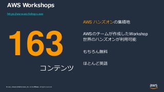 © 2021, Amazon Web Services, Inc. or its Affiliates.
© 2021, Amazon Web Services, Inc. or its Affiliates. All rights reserved.
AWS Workshops
163
コンテンツ
AWS ハンズオンの集積地
AWSのチームが作成したWorkshop
世界のハンズオンが利用可能
もちろん無料
ほとんど英語
https://www.workshops.aws
 