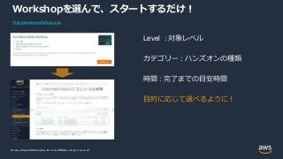 © 2021, Amazon Web Services, Inc. or its Affiliates.
© 2021, Amazon Web Services, Inc. or its Affiliates. All rights reserved.
Workshopを選んで、スタートするだけ！
Level : 対象レベル
カテゴリー : ハンズオンの種類
時間 : 完了までの目安時間
目的に応じて選べるように！
https://www.workshops.aws
 