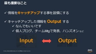 © 2021, Amazon Web Services, Inc. or its Affiliates.
© 2021, Amazon Web Services, Inc. or its Affiliates. All rights reserved.
 情報をキャッチアップする事を習慣にする
 キャッチアップした情報を Output する
 なんでもいいです
 個人ブログ、チームMtgで発表、ハンズオン など
最も重要なこと
Input Output
 