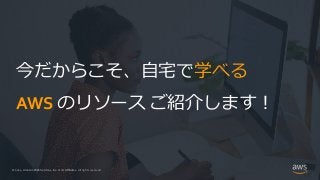© 2021, Amazon Web Services, Inc. or its Affiliates.
© 2021, Amazon Web Services, Inc. or its Affiliates. All rights reserved.
今だからこそ、自宅で学べる
AWS のリソース ご紹介します！
 
