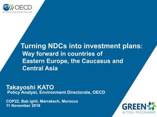 Takayoshi KATO
Policy Analyst, Environment Directorate, OECD
COP22, Bab Ighli, Marrakech, Morocco
11 November 2016
Turning NDCs into investment plans:
Way forward in countries of
Eastern Europe, the Caucasus and
Central Asia
 