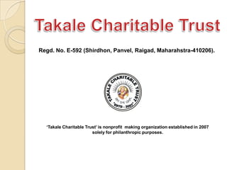 Regd. No. E-592 (Shirdhon, Panvel, Raigad, Maharahstra-410206).

„Takale Charitable Trust‟ is nonprofit organization (NGO)
established in 2007 solely for philanthropic purposes. We work for
Youth Empowerment, Science Communication, Social Awareness
to achieve Universal Brotherhood which will lead to WORLD
PEACE & Safeguard mother Earth from Manmade disasters.

 