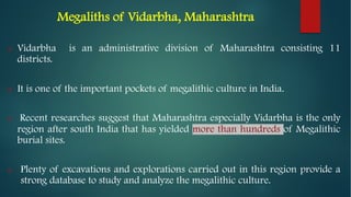 Megaliths of Vidarbha, Maharashtra
o Vidarbha is an administrative division of Maharashtra consisting 11
districts.
o It is one of the important pockets of megalithic culture in India.
o Recent researches suggest that Maharashtra especially Vidarbha is the only
region after south India that has yielded more than hundreds of Megalithic
burial sites.
o Plenty of excavations and explorations carried out in this region provide a
strong database to study and analyze the megalithic culture.
 