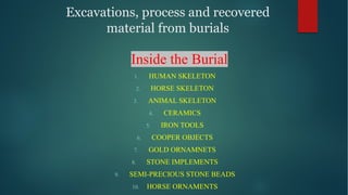 Excavations, process and recovered
material from burials
Inside the Burial
1. HUMAN SKELETON
2. HORSE SKELETON
3. ANIMAL SKELETON
4. CERAMICS
5. IRON TOOLS
6. COOPER OBJECTS
7. GOLD ORNAMNETS
8. STONE IMPLEMENTS
9. SEMI-PRECIOUS STONE BEADS
10. HORSE ORNAMENTS
 