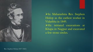 Rev. Stephen Hislop (1817-1863)
ØIn Maharashtra Rev. Stephen
Hislop as the earliest worker in
Vidarbha in 1849.
ØHe initiated excavations at
Khapa in Nagpur and excavated
a few stone circles.
 