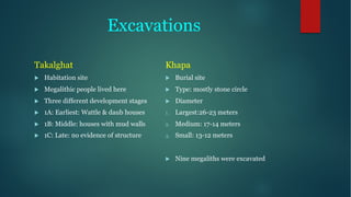 Excavations
Takalghat
u Habitation site
u Megalithic people lived here
u Three different development stages
u 1A: Earliest: Wattle & daub houses
u 1B: Middle: houses with mud walls
u 1C: Late: no evidence of structure
Khapa
u Burial site
u Type: mostly stone circle
u Diameter
1. Largest:26-23 meters
2. Medium: 17-14 meters
3. Small: 13-12 meters
u Nine megaliths were excavated
 