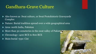 Gandhara-Grave Culture
u Also known as Swat culture, or Swat Protohistoric Graveyards
Complex
u Nature: Burial tradition spread over a wide geographical area
u Area: north India, Pakistan
u More than 30 cemeteries in the swat valley of Pakistan
u Chronology: 1400 BCE to 800 BCE
u Main burial type: Cist
 