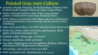 Painted Gray ware Culture
u Location: Punjab, Haryana, North Rajasthan, Western Uttar
Pradesh (Indo-Gangetic Plain and Upper Ganga Plain).
u Name: Characterized by a style of fine, grey painted
pottery (continued for more than thousand years)
u PGW culture is associated with village and town settlements,
domesticated horses, ivory-working, and the advent of iron
metallurgy
u Upto 2014, more than 1,100 PGW sites have been discovered.
u Food: rice, wheat, millet and barley, green gram, black
gram, red gram and grass pea
u Animals: cattle, sheep, pigs, and horses
u Houses: small huts, wattle and doub
u Imp Sites: Hastinapura and Atranjikhera Jhakera, Mathura,
Ahicchatra (UP), Bhagwanpura (Haryana),
u Chronology: 1500/1200 to 600/500 BCE
u PGW associated with Mahabharata ((Lal, 1954-55)
 