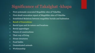 Significance of Takalghat -khapa
1. First systematic excavated Megalithic sites of Vidarbha
2. First detail excavation report of Megalithic sites of Vidarbha
3. Established Relations between megalithic burials and habitation
4. Result of Excavations:
a) Burial types and its nature and locations
b) Burial appendages
c) Nature of constructions
d) Their way of living
e) House structures
f) Food habits
g) Domesticated animals
h) Workmanship
 