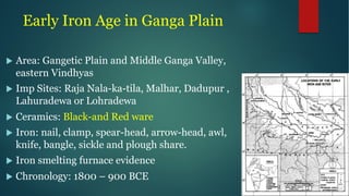 Early Iron Age in Ganga Plain
u Area: Gangetic Plain and Middle Ganga Valley,
eastern Vindhyas
u Imp Sites: Raja Nala-ka-tila, Malhar, Dadupur ,
Lahuradewa or Lohradewa
u Ceramics: Black-and Red ware
u Iron: nail, clamp, spear-head, arrow-head, awl,
knife, bangle, sickle and plough share.
u Iron smelting furnace evidence
u Chronology: 1800 – 900 BCE
 