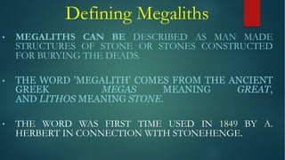 Defining Megaliths
• MEGALITHS CAN BE DESCRIBED AS MAN MADE
STRUCTURES OF STONE OR STONES CONSTRUCTED
FOR BURYING THE DEADS.
• THE WORD 'MEGALITH' COMES FROM THE ANCIENT
GREEK MEGAS MEANING GREAT,
AND LITHOS MEANING STONE.
• THE WORD WAS FIRST TIME USED IN 1849 BY A.
HERBERT IN CONNECTION WITH STONEHENGE.
 