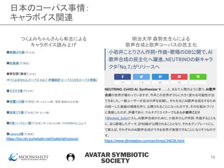 AVATAR SYMBIOTIC
SOCIETY
日本のコーパス事情：
キャラボイス関連
つくよみちゃんさんら有志による
キャラボイス読み上げ
https://tyc.rei-yumesaki.net/material/corpus/
明治大学 森勢先生らによる
歌声合成と歌声コーパスの民主化
https://www.dtmstation.com/archives/34636.html
10
 