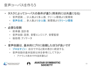 AVATAR SYMBIOTIC
SOCIETY
音声コーパスを作ろう
• タスクによってコーパスの条件が違う (将来的には共通になる)
• 音声認識 … 少人数より多人数，クリーン環境より実環境
• 音声合成 … 多人数より少人数，実環境よりクリーン環境
•
• 必要な役割
• 前準備：設計者
• 音声収録：話者，音響エンジニア，音響監督
• 後処理：アノテータ
•
• 音声収録は，基本的にプロに依頼したほうが良いです
• プロはすごい．自分でやると質の悪さに絶望する．
• 音声収録の基本技術は本を参考にして下さい
• アナウンス教本やPA技術書など
13
 