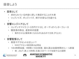 AVATAR SYMBIOTIC
SOCIETY
録音しよう
• 話者として
• 求められている内容に即して発話することが大事
• リップノイズ，ポップノイズ，椅子の音などを避ける
• 　
• 音響エンジニアとして
• コンデンサマイク (1~3万円で十分)，オーディオインターフェース
• 騒音源の除去，遮音材の設置
• 動作させると騒音源になるものもあるので注意 (PCとか)
• 　
• 音響監督として
• 発音やアクセントは正しい？
• NHKアクセント新辞典は必需品
• 1日4時間収録，1時間に10分休憩，録れ高は収録時間の⅛ ~ ¼前後
• 例： JSUT (素人10時間) を週2.5日ペースで収録すると8週間
15
 