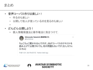 AVATAR SYMBIOTIC
SOCIETY
まとめ
• 音声コーパス作りは楽しい！
• 作るのも楽しい
• 公開して他人が使っているのを見るのも楽しい
• 　
• どんどん公開しよう！
• 個人情報保護法と著作権法に気をつけて．
20
 